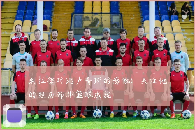 利拉德对比卢普斯的感慨：关注他的经历而非篮球成就