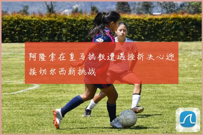 阿隆索在皇马执教遭遇挫折决心迎接切尔西新挑战