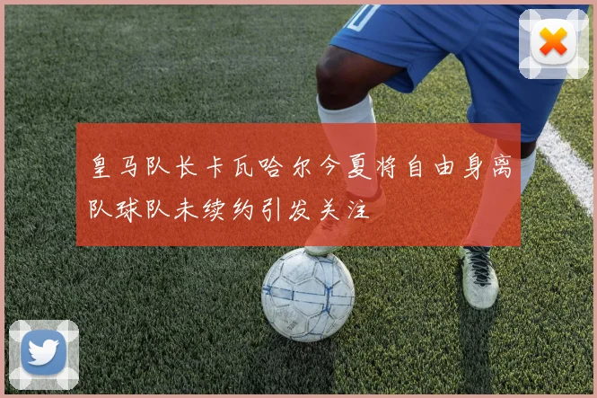 皇马队长卡瓦哈尔今夏将自由身离队球队未续约引发关注