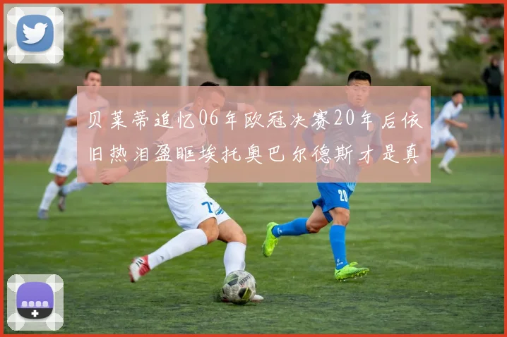 贝莱蒂追忆06年欧冠决赛20年后依旧热泪盈眶埃托奥巴尔德斯才是真正的英雄