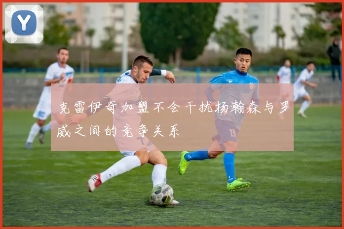 克雷伊奇加盟不会干扰杨瀚森与罗威之间的竞争关系