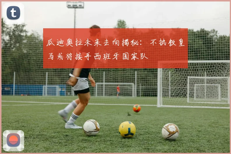 瓜迪奥拉未来去向揭秘：不执教皇马或将接手西班牙国家队